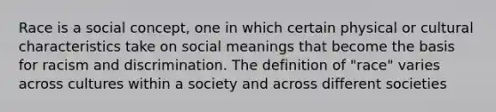 Race is a social concept, one in which certain physical or cultural characteristics take on social meanings that become the basis for racism and discrimination. The definition of "race" varies across cultures within a society and across different societies