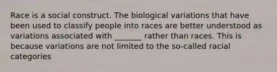 Race is a social construct. The biological variations that have been used to classify people into races are better understood as variations associated with _______ rather than races. This is because variations are not limited to the so-called racial categories