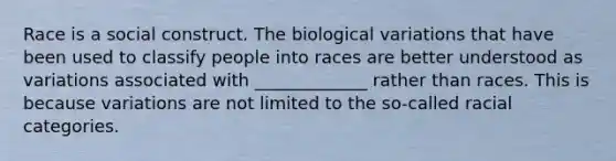 Race is a social construct. The biological variations that have been used to classify people into races are better understood as variations associated with _____________ rather than races. This is because variations are not limited to the so-called racial categories.