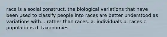 race is a social construct. the biological variations that have been used to classify people into races are better understood as variations with... rather than races. a. individuals b. races c. populations d. taxonomies