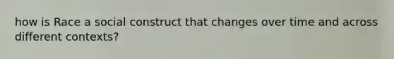how is Race a social construct that changes over time and across different contexts?