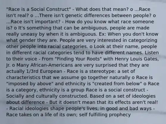 "Race is a Social Construct" - What does that mean? o ...Race isn't real? o ...There isn't genetic differences between people? o ...Race isn't important? - How do you know what race someone is? o It's something that can be ambiguous, people are made really uneasy by when it is ambiguous. Ex: When you don't know what gender they are. People are very interested in categorizing other people into racial categories. o Look at their name, people in different racial categories tend to have different names. Listen to their voice - From "Finding Your Roots" with Henry Louis Gates, Jr. o Many African-Americans are very surprised that they are actually 1/3rd European - Race is a stereotype: a set of characteristics that we assume go together naturally o Race is "imposed by above" and ethnicity is "created from below" o Race is a category, ethnicity is a group Race is a social construct - Socially and culturally constructed. Based on a set of ideologies about difference - But it doesn't mean that its effects aren't real! - Racial ideologies shape people's lives, in good and bad ways - Race takes on a life of its own; self fulfilling prophecy