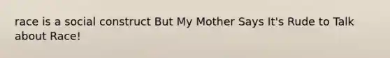 race is a social construct But My Mother Says It's Rude to Talk about Race!