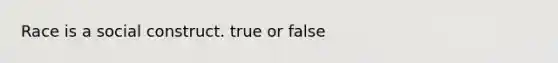 Race is a social construct. true or false