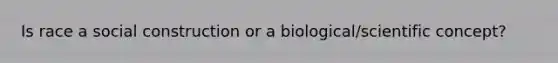 Is race a social construction or a biological/scientific concept?
