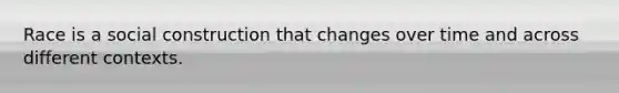 Race is a social construction that changes over time and across different contexts.