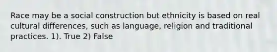 Race may be a social construction but ethnicity is based on real cultural differences, such as language, religion and traditional practices. 1). True 2) False