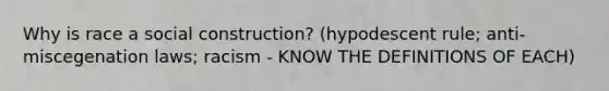 Why is race a social construction? (hypodescent rule; anti-miscegenation laws; racism - KNOW THE DEFINITIONS OF EACH)