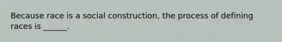 Because race is a social construction, the process of defining races is ______.