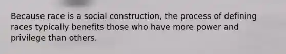 Because race is a social construction, the process of defining races typically benefits those who have more power and privilege than others.