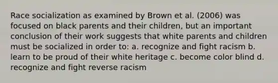 Race socialization as examined by Brown et al. (2006) was focused on black parents and their children, but an important conclusion of their work suggests that white parents and children must be socialized in order to: a. recognize and fight racism b. learn to be proud of their white heritage c. become color blind d. recognize and fight reverse racism