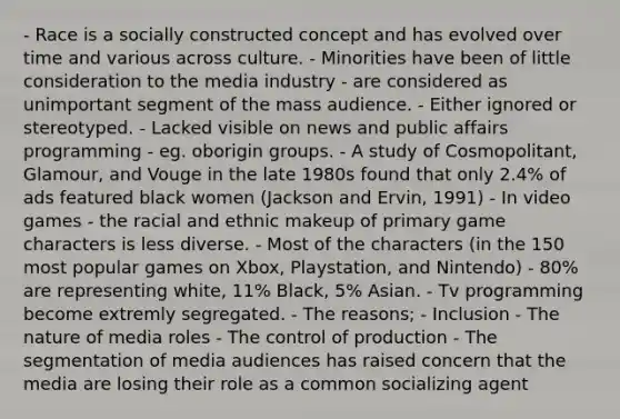 - Race is a socially constructed concept and has evolved over time and various across culture. - Minorities have been of little consideration to the media industry - are considered as unimportant segment of the mass audience. - Either ignored or stereotyped. - Lacked visible on news and public affairs programming - eg. oborigin groups. - A study of Cosmopolitant, Glamour, and Vouge in the late 1980s found that only 2.4% of ads featured black women (Jackson and Ervin, 1991) - In video games - the racial and ethnic makeup of primary game characters is less diverse. - Most of the characters (in the 150 most popular games on Xbox, Playstation, and Nintendo) - 80% are representing white, 11% Black, 5% Asian. - Tv programming become extremly segregated. - The reasons; - Inclusion - The nature of media roles - The control of production - The segmentation of media audiences has raised concern that the media are losing their role as a common socializing agent