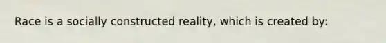 Race is a socially constructed reality, which is created by: