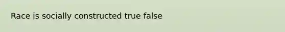 Race is socially constructed true false