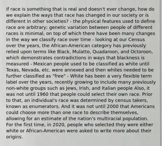 if race is something that is real and doesn't ever change, how do we explain the ways that race has changed in our society or is different in other societies? - the physical features used to define race are arbitrary; genetic variation between people of different races is minimal, on top of which there have been many changes in the way we classify race over time - looking at our Census over the years, the African-American category has previously relied upon terms like Black, Mulatto, Quadaroon, and Octoroon, which demonstrates contradictions in ways that blackness is measured - Mexican people used to be classified as white until Texas, Nevada, etc. were annexed and then whites needed to be further classified as "free" - White has been a very flexible term label over the years, recently growing to include many previously non-white groups such as Jews, Irish, and Italian people Also, it was not until 1960 that people could select their own race. Prior to that, an individual's race was determined by census takers, known as enumerators. And it was not until 2000 that Americans could choose <a href='https://www.questionai.com/knowledge/keWHlEPx42-more-than' class='anchor-knowledge'>more than</a> one race to describe themselves, allowing for an estimate of the nation's multiracial population. For the first time, in 2020, people who selected they were either white or African-American were asked to write more about their origins.