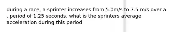 during a race, a sprinter increases from 5.0m/s to 7.5 m/s over a . period of 1.25 seconds. what is the sprinters average acceleration during this period