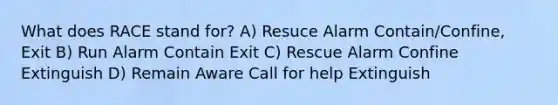 What does RACE stand for? A) Resuce Alarm Contain/Confine, Exit B) Run Alarm Contain Exit C) Rescue Alarm Confine Extinguish D) Remain Aware Call for help Extinguish