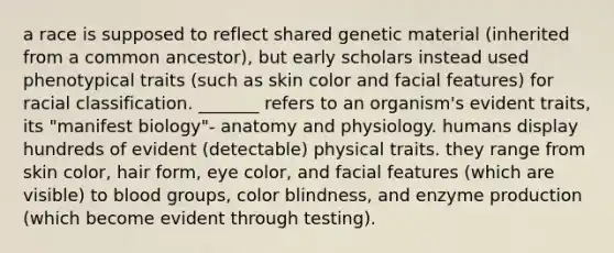 a race is supposed to reflect shared genetic material (inherited from a common ancestor), but early scholars instead used phenotypical traits (such as skin color and facial features) for racial classification. _______ refers to an organism's evident traits, its "manifest biology"- anatomy and physiology. humans display hundreds of evident (detectable) physical traits. they range from skin color, hair form, eye color, and facial features (which are visible) to blood groups, color blindness, and enzyme production (which become evident through testing).