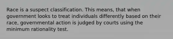 Race is a suspect classification. This means, that when government looks to treat individuals differently based on their race, governmental action is judged by courts using the minimum rationality test.