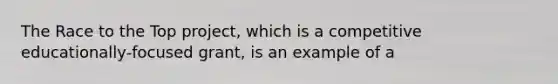 The Race to the Top project, which is a competitive educationally-focused grant, is an example of a