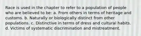 Race is used in the chapter to refer to a population of people who are believed to be: a. From others in terms of heritage and customs. b. Naturally or biologically distinct from other populations. c. Distinctive in terms of dress and cultural habits. d. Victims of systematic discrimination and mistreatment.