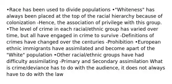 •Race has been used to divide populations •"Whiteness" has always been placed at the top of the racial hierarchy because of colonization -Hence, the association of privilege with this group. •The level of crime in each racial/ethnic group has varied over time, but all have engaged in crime to survive -<a href='https://www.questionai.com/knowledge/koLFoKsLcw-definitions-of-crime' class='anchor-knowledge'>definitions of crime</a>s have changed over the centuries -Prohibition •European ethnic immigrants have assimilated and become apart of the "White" population •Other racial/ethnic groups have had difficulty assimilating -Primary and Secondary assimilation What is crime/deviance has to do with the audience, it does not always have to do with the law