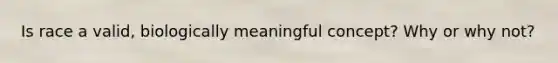 Is race a valid, biologically meaningful concept? Why or why not?