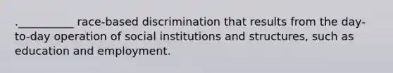 .__________ race-based discrimination that results from the day-to-day operation of social institutions and structures, such as education and employment.