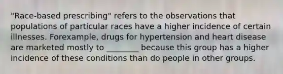 "Race-based prescribing" refers to the observations that populations of particular races have a higher incidence of certain illnesses. Forexample, drugs for hypertension and heart disease are marketed mostly to ________ because this group has a higher incidence of these conditions than do people in other groups.