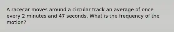 A racecar moves around a circular track an average of once every 2 minutes and 47 seconds. What is the frequency of the motion?