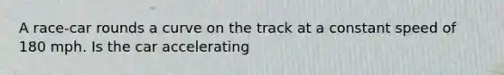 A race-car rounds a curve on the track at a constant speed of 180 mph. Is the car accelerating