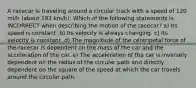 A racecar is traveling around a circular track with a speed of 120 mi/h (about 193 km/h). Which of the following statements is INCORRECT when describing the motion of the racecar? a) Its speed is constant. b) Its velocity is always changing. c) Its velocity is constant. d) The magnitude of the centripetal force of the racecar is dependent on the mass of the car and the acceleration of the car. e) The acceleration of the car is inversely dependent on the radius of the circular path and directly dependent on the square of the speed at which the car travels around the circular path.