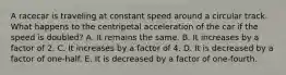 A racecar is traveling at constant speed around a circular track. What happens to the centripetal acceleration of the car if the speed is doubled? A. It remains the same. B. It increases by a factor of 2. C. It increases by a factor of 4. D. It is decreased by a factor of one-half. E. It is decreased by a factor of one-fourth.