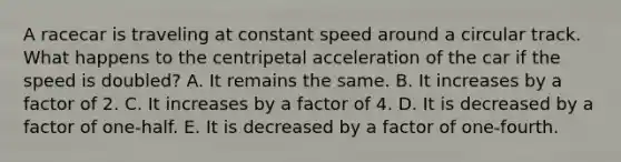 A racecar is traveling at constant speed around a circular track. What happens to the centripetal acceleration of the car if the speed is doubled? A. It remains the same. B. It increases by a factor of 2. C. It increases by a factor of 4. D. It is decreased by a factor of one-half. E. It is decreased by a factor of one-fourth.