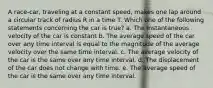 A race-car, traveling at a constant speed, makes one lap around a circular track of radius R in a time T. Which one of the following statements concerning the car is true? a. The instantaneous velocity of the car is constant b. The average speed of the car over any time interval is equal to the magnitude of the average velocity over the same time interval. c. The average velocity of the car is the same over any time interval. d. The displacement of the car does not change with time. e. The average speed of the car is the same over any time interval.