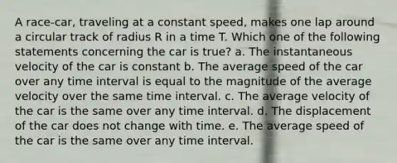 A race-car, traveling at a constant speed, makes one lap around a circular track of radius R in a time T. Which one of the following statements concerning the car is true? a. The instantaneous velocity of the car is constant b. The average speed of the car over any time interval is equal to the magnitude of the average velocity over the same time interval. c. The average velocity of the car is the same over any time interval. d. The displacement of the car does not change with time. e. The average speed of the car is the same over any time interval.