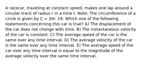 A racecar, traveling at constant speed, makes one lap around a circular track of radius r in a time t. Note: The circumference of a circle is given by C = 2πr. 19. Which one of the following statements concerning this car is true? A) The displacement of the car does not change with time. B) The instantaneous velocity of the car is constant. C) The average speed of the car is the same over any time interval. D) The average velocity of the car is the same over any time interval. E) The average speed of the car over any time interval is equal to the magnitude of the average velocity over the same time interval.