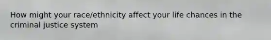 How might your race/ethnicity affect your life chances in the criminal justice system