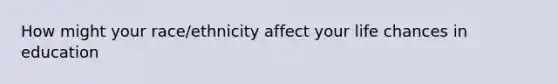 How might your race/ethnicity affect your life chances in education