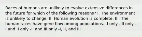 Races of humans are unlikely to evolve extensive differences in the future for which of the following reasons? I. The environment is unlikely to change. II. Human evolution is complete. III. The human races have gene flow among populations. -I only -III only -I and II only -II and III only -I, II, and III