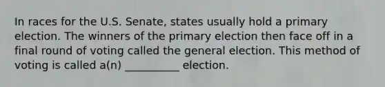 In races for the U.S. Senate, states usually hold a primary election. The winners of the primary election then face off in a final round of voting called the general election. This method of voting is called a(n) __________ election.