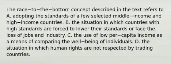 The race−to−the−bottom concept described in the text refers to A. adopting the standards of a few selected middle−income and high−income countries. B. the situation in which countries with high standards are forced to lower their standards or face the loss of jobs and industry. C. the use of low per−capita income as a means of comparing the well−being of individuals. D. the situation in which human rights are not respected by trading countries.