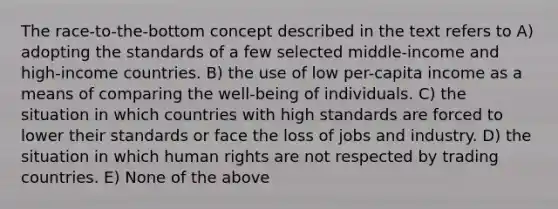 The race-to-the-bottom concept described in the text refers to A) adopting the standards of a few selected middle-income and high-income countries. B) the use of low per-capita income as a means of comparing the well-being of individuals. C) the situation in which countries with high standards are forced to lower their standards or face the loss of jobs and industry. D) the situation in which human rights are not respected by trading countries. E) None of the above