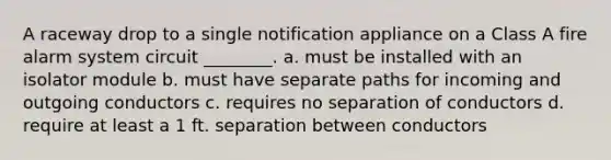 A raceway drop to a single notification appliance on a Class A fire alarm system circuit ________. a. must be installed with an isolator module b. must have separate paths for incoming and outgoing conductors c. requires no separation of conductors d. require at least a 1 ft. separation between conductors