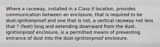 Where a raceway, installed in a Class II location, provides communication between an enclosure, that is required to be dust-ignitionproof and one that is not, a vertical raceway not less that ? (feet) long and extending downward from the dust-ignitionproof enclosure, is a permitted means of preventing entrance of dust into the dust-ignitionproof enclosure.