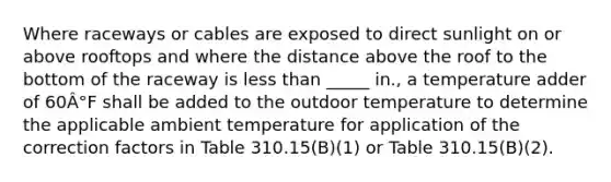 Where raceways or cables are exposed to direct sunlight on or above rooftops and where the distance above the roof to the bottom of the raceway is less than _____ in., a temperature adder of 60Â°F shall be added to the outdoor temperature to determine the applicable ambient temperature for application of the correction factors in Table 310.15(B)(1) or Table 310.15(B)(2).