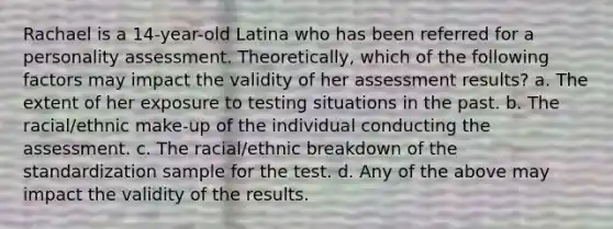 Rachael is a 14-year-old Latina who has been referred for a personality assessment. Theoretically, which of the following factors may impact the validity of her assessment results? a. The extent of her exposure to testing situations in the past. b. The racial/ethnic make-up of the individual conducting the assessment. c. The racial/ethnic breakdown of the standardization sample for the test. d. Any of the above may impact the validity of the results.