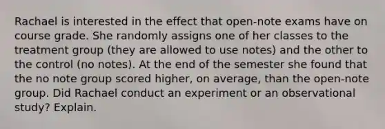 Rachael is interested in the effect that open-note exams have on course grade. She randomly assigns one of her classes to the treatment group (they are allowed to use notes) and the other to the control (no notes). At the end of the semester she found that the no note group scored higher, on average, than the open-note group. Did Rachael conduct an experiment or an observational study? Explain.