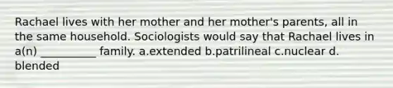 Rachael lives with her mother and her mother's parents, all in the same household. Sociologists would say that Rachael lives in a(n) __________ family.​ a.​extended b.​patrilineal c.​nuclear d.​blended