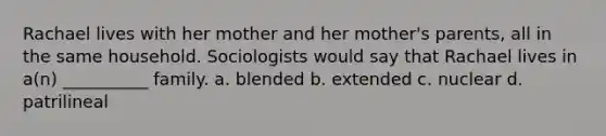 Rachael lives with her mother and her mother's parents, all in the same household. Sociologists would say that Rachael lives in a(n) __________ family.​ a. ​blended b. ​extended c. ​nuclear d. ​patrilineal